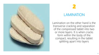 Lamination on the other hand is the
transverse cracking and separation
of the compressed tablet into two
or more layers. It is when cracks
form within the body of the
compact, resulting in the tablet
splitting apart into layers
LAMINATION
2
4
 
