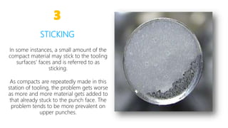 7
In some instances, a small amount of the
compact material may stick to the tooling
surfaces’ faces and is referred to as
sticking.
As compacts are repeatedly made in this
station of tooling, the problem gets worse
as more and more material gets added to
that already stuck to the punch face. The
problem tends to be more prevalent on
upper punches.
3
STICKING
 
