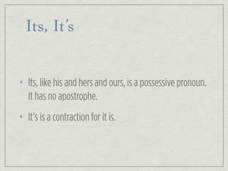 Its, It’s
• Its, like his and hers and ours, is a possessive pronoun.
It has no apostrophe.
• It’s is a contraction for it is.
 