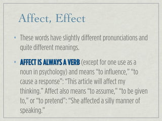 Affect, Effect
• These words have slightly different pronunciations and
quite different meanings.
• AFFECT IS ALWAYS A VERB (except for one use as a
noun in psychology) and means “to influence,” “to
cause a response”: “This article will affect my
thinking.” Affect also means “to assume,” “to be given
to,” or “to pretend”: “She affected a silly manner of
speaking.”
 