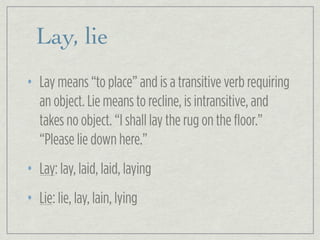 Lay, lie
• Lay means “to place” and is a transitive verb requiring
an object. Lie means to recline, is intransitive, and
takes no object. “I shall lay the rug on the floor.”
“Please lie down here.”
• Lay: lay, laid, laid, laying
• Lie: lie, lay, lain, lying
 