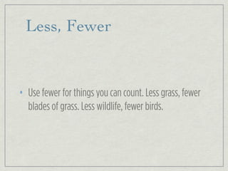 Less, Fewer
• Use fewer for things you can count. Less grass, fewer
blades of grass. Less wildlife, fewer birds.
 