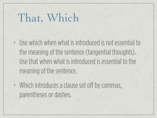 That, Which
• Use which when what is introduced is not essential to
the meaning of the sentence (tangential thoughts).
Use that when what is introduced is essential to the
meaning of the sentence.
• Which introduces a clause set off by commas,
parentheses or dashes.
 