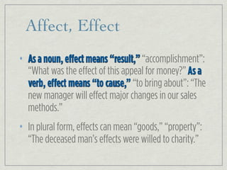 Affect, Effect
• As a noun, effect means “result,” “accomplishment”:
“What was the effect of this appeal for money?” As a
verb, effect means “to cause,” “to bring about”: “The
new manager will effect major changes in our sales
methods.”
• In plural form, effects can mean “goods,” “property”:
“The deceased man’s effects were willed to charity.”
 