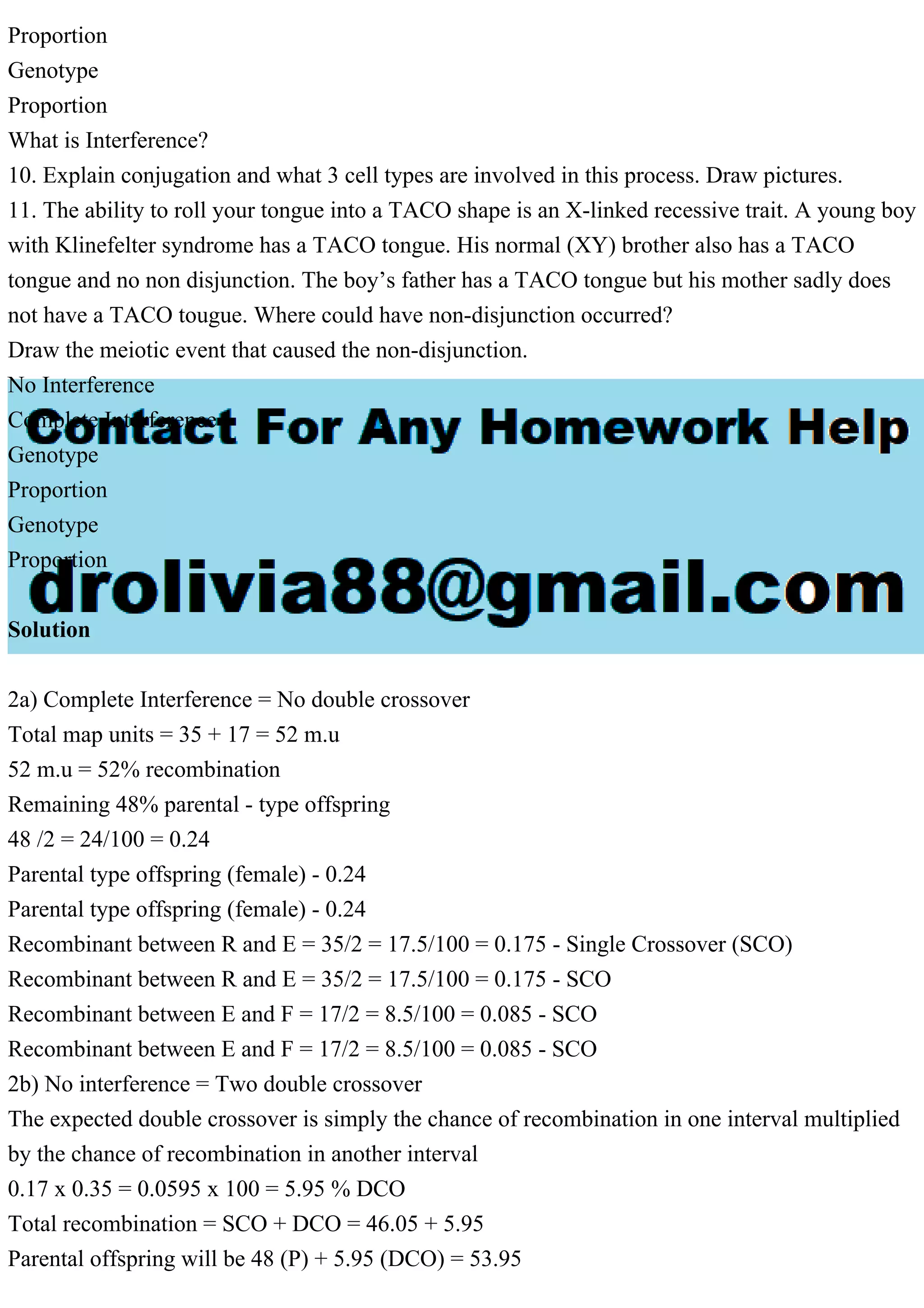 Proportion
Genotype
Proportion
What is Interference?
10. Explain conjugation and what 3 cell types are involved in this process. Draw pictures.
11. The ability to roll your tongue into a TACO shape is an X-linked recessive trait. A young boy
with Klinefelter syndrome has a TACO tongue. His normal (XY) brother also has a TACO
tongue and no non disjunction. The boy’s father has a TACO tongue but his mother sadly does
not have a TACO tougue. Where could have non-disjunction occurred?
Draw the meiotic event that caused the non-disjunction.
No Interference
Complete Interference
Genotype
Proportion
Genotype
Proportion
Solution
2a) Complete Interference = No double crossover
Total map units = 35 + 17 = 52 m.u
52 m.u = 52% recombination
Remaining 48% parental - type offspring
48 /2 = 24/100 = 0.24
Parental type offspring (female) - 0.24
Parental type offspring (female) - 0.24
Recombinant between R and E = 35/2 = 17.5/100 = 0.175 - Single Crossover (SCO)
Recombinant between R and E = 35/2 = 17.5/100 = 0.175 - SCO
Recombinant between E and F = 17/2 = 8.5/100 = 0.085 - SCO
Recombinant between E and F = 17/2 = 8.5/100 = 0.085 - SCO
2b) No interference = Two double crossover
The expected double crossover is simply the chance of recombination in one interval multiplied
by the chance of recombination in another interval
0.17 x 0.35 = 0.0595 x 100 = 5.95 % DCO
Total recombination = SCO + DCO = 46.05 + 5.95
Parental offspring will be 48 (P) + 5.95 (DCO) = 53.95
 