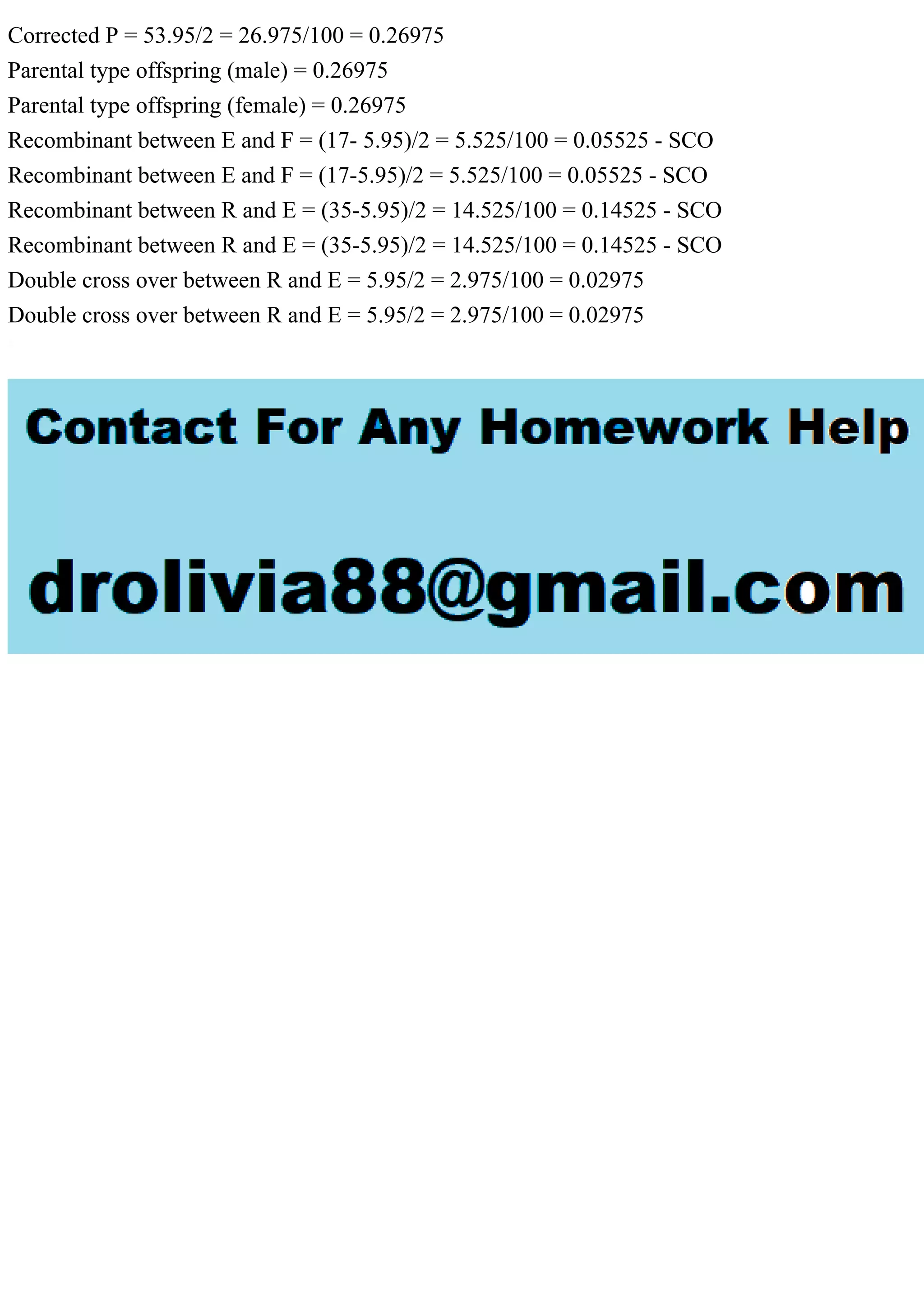 Corrected P = 53.95/2 = 26.975/100 = 0.26975
Parental type offspring (male) = 0.26975
Parental type offspring (female) = 0.26975
Recombinant between E and F = (17- 5.95)/2 = 5.525/100 = 0.05525 - SCO
Recombinant between E and F = (17-5.95)/2 = 5.525/100 = 0.05525 - SCO
Recombinant between R and E = (35-5.95)/2 = 14.525/100 = 0.14525 - SCO
Recombinant between R and E = (35-5.95)/2 = 14.525/100 = 0.14525 - SCO
Double cross over between R and E = 5.95/2 = 2.975/100 = 0.02975
Double cross over between R and E = 5.95/2 = 2.975/100 = 0.02975
 
