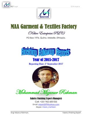 1 | P a g e E t h i o p i a
Engr Mizanur Rahman. Fabrics Finishing Expert.
MAA Garment & Textiles Factory
(Kebire Enterprises PLC)
PO Box 1976, Quiha, Mekelle, Ethiopia.
Year of 2015-2017
Reporting Date: 5th
September 2017
Mohammad Mizanur Rahman
Fabrics Finishing Expert (Manager)
Cell: +251 962 600 055
Email: mizan5379@yahoo.com
Skype: mizan_mehben
 