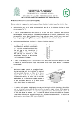 UN IV ER SID AD D E AN T IOQU IA
                              FAC U L TAD D E IN G EN I ER ÍA
                           DEPARTAMENTO DE INGENIERÍA QUÍMICA

                    SITUATIONS TO ANALYZE - TERMODINÁMICA I – IQU 700
                  PROFESSOR: MAURICIO ESTEBAN SÁNCHEZ; SEMESTER 2011-1

Problems analysis and Equations Of State (EOS)

Discuss and write any question you have about those situations in order to analyze it in the class

1. What pressure, a 0.16 m3 vessel should be filled with 42 kg of ethylene, in order to get a
   temperature of 40°C?

2. A tank is filled with3 moles of n-pentane at 60 bar and 285°C. Determine the deviation
   percentaje for volume calulation compare with an ideal gas for each of the equations: virial,
   compressibility factor (2 and 3 parameters), Peng_Robinson, Soave Redlich Kwong and Patel-
   Teja. Compare against Peng Robinson equation. What is the tank volume in liters?

3. What is an uncompressible substance.? Explain it in a phase diagram.

4. An open end mercurial manometer
   shown below in the figure is connected
   to a gas tank. The mercury meniscus in
   the left leg of the manometer is
   opposite 33.8 cm on the meter stick; in
   the right leg it is opposite 16.2 cm.
   Atmospheric pressure is 747 mm Hg.
   Find the pressure of the gas.
                                                                     2
5. A piston weighs 4.3 kg and has a cross sectional area of 450 mm . Determine the pressure that
     is exerted by this piston on the gas in the chamber. If the gas is water, what is it saturation
     temperature?

6.
     A pressure cooker has the lid screwed on tight.
     A small opening with A = 0.0075 in2 is covered
     with a petcock that can be lifted to let steam
     escape. How much mass should the petcock
     have to allow boiling at 250°F with an outside
     atmosphere at 15 psia? If the cooker volume is
     6L and is charged with 1.0 kg of water, ¿how
     much water has to be evaporated?


7. En nuestro país se viene adelantando un programa de masificación de gas natural dentro del
     cual se fomenta la conversión de los vehículos de gasolina a gas natural (GNV); para tal
     propósito debe implementarse un nuevo tanque para almacenar el metano a alta presión. Si
     se sabe que 140 ft3 de metano a 60°F y 1.0 atm de presión equivale a 1.0 galón de gasolina,
     ¿cual será el volumen del tanque requerido para almacenar un equivalente a 10 galones de
     gasolina como gas natural a 3000 psia en Medellín?


                                                                                                     1
 