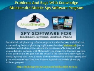 Mobistealth cell phone spy software program is under the most well-liked and
many wealthy function phone spy applications there but Mobistealth just as
an infants switched on, if it works and the way it comes? In this post I will
expose detected problems with Mobistealth spy phone. It will be used as a time
not so good long in the past even the phrase "is the consumer usually right" in
imply any thing used. Now, it seems as if customer service and high quality 2nd
place to the result has taken over. It seems especially on mobile phone spy
software program.
http://mobilespyreviewsuser.com/mobistealth-reviews
 