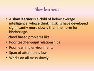 Slow learners:
• A slow learner is a child of below average
intelligence, whose thinking skills have developed
significantly more slowly than the norm for
his/her age.
School based problems like
• Poor teacher-pupil relationships
• Poor learning environment.
• Span of attention is low
• Works on all tasks slowly
 