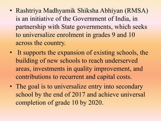 • Rashtriya Madhyamik Shiksha Abhiyan (RMSA)
is an initiative of the Government of India, in
partnership with State governments, which seeks
to universalize enrolment in grades 9 and 10
across the country.
• It supports the expansion of existing schools, the
building of new schools to reach underserved
areas, investments in quality improvement, and
contributions to recurrent and capital costs.
• The goal is to universalize entry into secondary
school by the end of 2017 and achieve universal
completion of grade 10 by 2020.
 