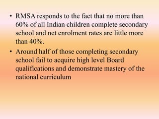 • RMSA responds to the fact that no more than
60% of all Indian children complete secondary
school and net enrolment rates are little more
than 40%.
• Around half of those completing secondary
school fail to acquire high level Board
qualifications and demonstrate mastery of the
national curriculum
 