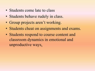 • Students come late to class
• Students behave rudely in class.
• Group projects aren’t working.
• Students cheat on assignments and exams.
• Students respond to course content and
classroom dynamics in emotional and
unproductive ways.
 