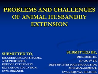 PROBLEMS AND CHALLENGES
OF ANIMAL HUSBANDRY
EXTENSION
SUBMITTED BY,
DR.S.PREETHI,
M.V.SC 1ST YR,
DEPT OF LIVESTOCK PRODUCTION
AND MANAGEMENT,
CVAS, RAJUVAS, BIKANER.
SUBMITTED TO,
DR.NEERAJ KUMAR SHARMA,
ASST PROFESSOR,
DEPT OF VETERINARY
EXTENSION EDUCATION,
CVAS, BIKANER.
 