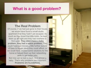 What is a good problem?



        The Real Problem
Of course, if we had just gone to their house,
      we would have found a small studio
 apartment that they hadn’t yet escaped. As
 much as they loved that little kiddo, he kept
 them up all night and they had nowhere to
     find quiet. They didn’t have a baby
problem, they had a space problem. They
could have just moved a little further outside
 of town to bigger place they could afford, or
we could have created some solutions for the
  home or helped them up their networking
            skills to get better jobs.
  But now we’ve lost a client. And almost a
 baby. That’s why problems are important.
         Problems are foundations.
 