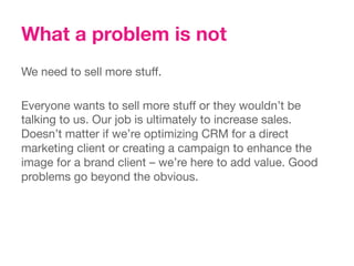 What a problem is not
We need to sell more stuff. 

Everyone wants to sell more stuff or they wouldn’t be
talking to us. Our job is ultimately to increase sales.
Doesn’t matter if we’re optimizing CRM for a direct
marketing client or creating a campaign to enhance the
image for a brand client – we’re here to add value. Good
problems go beyond the obvious.
 