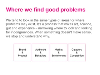 Where we ﬁnd good problems
We tend to look in the same types of areas for where
problems may exist. It’s a process that mixes art, science,
gut and experience – narrowing where to look and looking
for incongruences. When something doesn’t make sense,
we stop and understand why.


         Brand
    Audience
      Market
       Category
           &
         &
             &
            &
        Product
   Behaviors
   Environment
   Competition
 