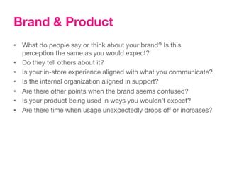 Brand & Product
•  What do people say or think about your brand? Is this
   perception the same as you would expect? 
•  Do they tell others about it? 
•  Is your in-store experience aligned with what you communicate?
•  Is the internal organization aligned in support? 
•  Are there other points when the brand seems confused?
•  Is your product being used in ways you wouldn’t expect?
•  Are there time when usage unexpectedly drops off or increases?
 