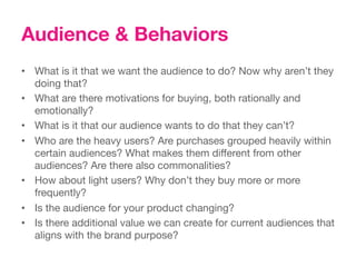Audience & Behaviors
•  What is it that we want the audience to do? Now why aren’t they
   doing that?
•  What are there motivations for buying, both rationally and
   emotionally?
•  What is it that our audience wants to do that they can’t? 
•  Who are the heavy users? Are purchases grouped heavily within
   certain audiences? What makes them different from other
   audiences? Are there also commonalities?
•  How about light users? Why don’t they buy more or more
   frequently?
•  Is the audience for your product changing? 
•  Is there additional value we can create for current audiences that
   aligns with the brand purpose?
 