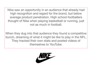 Nike saw an opportunity in an audience that already had
   high recognition and regard for the brand, but below
   average product penetration. High school footballers
 thought of Nike when playing basketball or running, just
                  not as much in football.
                            
When they dug into that audience they found a competitive
bunch, dreaming of what it might be like to play in the NFL.
    They tracked their own stats and posted videos of
                  themselves to YouTube.
 