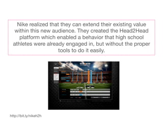 Nike realized that they can extend their existing value
   within this new audience. They created the Head2Head
     platform which enabled a behavior that high school
  athletes were already engaged in, but without the proper
                      tools to do it easily. 




http://bit.ly/nikeh2h
 