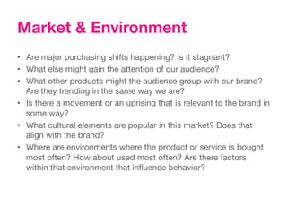 Market & Environment
•  Are major purchasing shifts happening? Is it stagnant?
•  What else might gain the attention of our audience? 
•  What other products might the audience group with our brand?
   Are they trending in the same way we are?
•  Is there a movement or an uprising that is relevant to the brand in
   some way? 
•  What cultural elements are popular in this market? Does that
   align with the brand?
•  Where are environments where the product or service is bought
   most often? How about used most often? Are there factors
   within that environment that inﬂuence behavior?
 