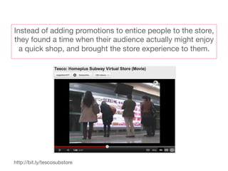 Instead of adding promotions to entice people to the store,
they found a time when their audience actually might enjoy
  a quick shop, and brought the store experience to them. 




http://bit.ly/tescosubstore
 