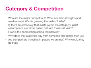 Category & Competition
•  Who are the major competitors? What are their strengths and
   weaknesses? Who is growing the fastest? Why?
•  Is there an orthodoxy that exists within the category? What
   assumptions are those based on? Are those still valid?
•  How is the competition selling themselves?
•  Why does that audience buy from someone else rather than us?
•  Are competitors investing in places we are not? Why would they
   do that?
 