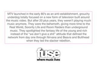 MTV launched in the early 80’s as an anti-establishment, grouchy
 underdog totally focused on a new form of television built around
the music video. But after 20 plus years, they weren’t playing much
 music anymore. They were the behemoth, giving more time to the
   Real World, Sorority Life and Room Raiders than underground
   music. They spotlighted the fantasy life of the young and rich
    instead of the “we don’t give a shit” attitude that deﬁned the
  network from day one through Nirvana and Beavis and Butthead
                 when they led the slacker rebellion.
 
