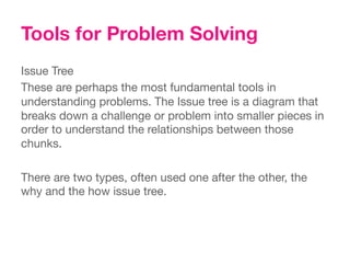 Tools for Problem Solving
Issue Tree
These are perhaps the most fundamental tools in
understanding problems. The Issue tree is a diagram that
breaks down a challenge or problem into smaller pieces in
order to understand the relationships between those
chunks. 

There are two types, often used one after the other, the
why and the how issue tree.
 