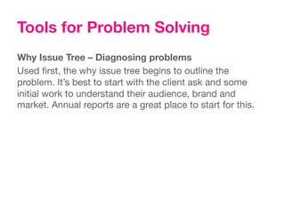 Tools for Problem Solving
Why Issue Tree – Diagnosing problems
Used ﬁrst, the why issue tree begins to outline the
problem. It’s best to start with the client ask and some
initial work to understand their audience, brand and
market. Annual reports are a great place to start for this.
 