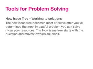 Tools for Problem Solving
How Issue Tree – Working to solutions
The how issue tree becomes most effective after you’ve
determined the most impactful problem you can solve
given your resources. The How issue tree starts with the
question and moves towards solutions.
 