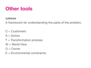 Other tools
catwoe
A framework for understanding the parts of the problem.

C = Customers
A = Actors
T = Transformation process
W = World View
O = Owner
E = Environmental constraints



 