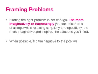 Framing Problems
•  Finding the right problem is not enough. The more
   imaginatively or interestingly you can describe a
   challenge while retaining simplicity and speciﬁcity, the
   more imaginative and inspired the solutions you’ll ﬁnd.

•  When possible, ﬂip the negative to the positive. 
 