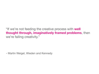 “If we’re not feeding the creative process with well
thought through, imaginatively framed problems, then
we’re failing creativity.”



- Martin Weigel, Wieden and Kennedy

 