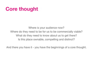Core thought


                   Where is your audience now? 
  Where do they need to be for us to be commercially viable?
       What do they need to know about us to get there?
         Is this place ownable, compelling and distinct?
                                 
And there you have it - you have the beginnings of a core thought.
 