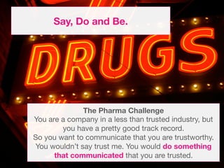 Say, Do and Be.




              The Pharma Challenge
You are a company in a less than trusted industry, but
        you have a pretty good track record.
So you want to communicate that you are trustworthy.
You wouldn’t say trust me. You would do something
      that communicated that you are trusted. 
 