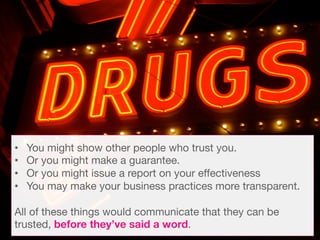 •  You might show other people who trust you. 
•  Or you might make a guarantee.
•  Or you might issue a report on your effectiveness 
•  You may make your business practices more transparent. 

All of these things would communicate that they can be
trusted, before they’ve said a word. 
 
