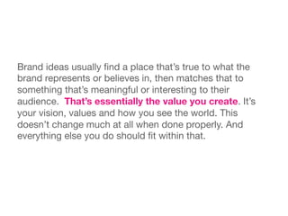 Brand ideas usually ﬁnd a place that’s true to what the
brand represents or believes in, then matches that to
something that’s meaningful or interesting to their
audience. That’s essentially the value you create. It’s
your vision, values and how you see the world. This
doesn’t change much at all when done properly. And
everything else you do should ﬁt within that. 
 