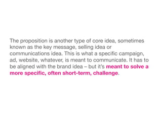 The proposition is another type of core idea, sometimes
known as the key message, selling idea or
communications idea. This is what a speciﬁc campaign,
ad, website, whatever, is meant to communicate. It has to
be aligned with the brand idea – but it’s meant to solve a
more speciﬁc, often short-term, challenge.
 