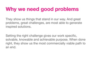 Why we need good problems
They show us things that stand in our way. And great
problems, great challenges, are most able to generate
inspired solutions. 
 
Setting the right challenge gives our work speciﬁc,
solvable, knowable and achievable purpose. When done
right, they show us the most commercially viable path to
an end.
 
