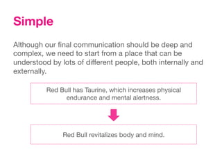 Simple
Although our ﬁnal communication should be deep and
complex, we need to start from a place that can be
understood by lots of different people, both internally and
externally.

          Red Bull has Taurine, which increases physical
                endurance and mental alertness.




               Red Bull revitalizes body and mind.
 