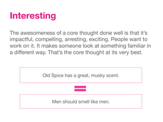 Interesting
The awesomeness of a core thought done well is that it’s
impactful, compelling, arresting, exciting. People want to
work on it. It makes someone look at something familiar in
a different way. That’s the core thought at its very best.



             Old Spice has a great, musky scent.




                 Men should smell like men.
 