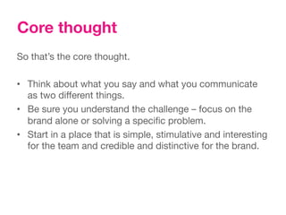 Core thought
So that’s the core thought.
 
•  Think about what you say and what you communicate
   as two different things. 
•  Be sure you understand the challenge – focus on the
   brand alone or solving a speciﬁc problem.
•  Start in a place that is simple, stimulative and interesting
   for the team and credible and distinctive for the brand.
 
