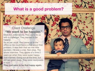 What is a good problem?



     Client Challenge
 “We want to be happier.”
Meet the Johannsons. They came to us
with a challenge. They wanted to be
happier.
So as per usual, they came up to the
ofﬁce so we could have a chat about their
problem. It was then that we met little
Jackson. He was a crier. Non-stop. The
whole interview. They spoke of a time 2
years go when they were super happy.
Just married. Going out all the time, but
still got great sleep. They were newlyweds
in love. 
They just want to be that happy again. 
                       
 