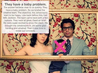 They have a baby problem.
 The answer became clear to us quickly. They
     have a baby problem. So we briefed the
 creative team. The objective, the Johannsons
  want to be happy. Like back before they had
little Jackson. The team came back with a few
   options. They were all great. Dead on brief.
 We were super excited to show the client. We
   brought the Johannsons in, did some glad
    handing and whatnot. Then it was time to
              reveal our concepts. 
 