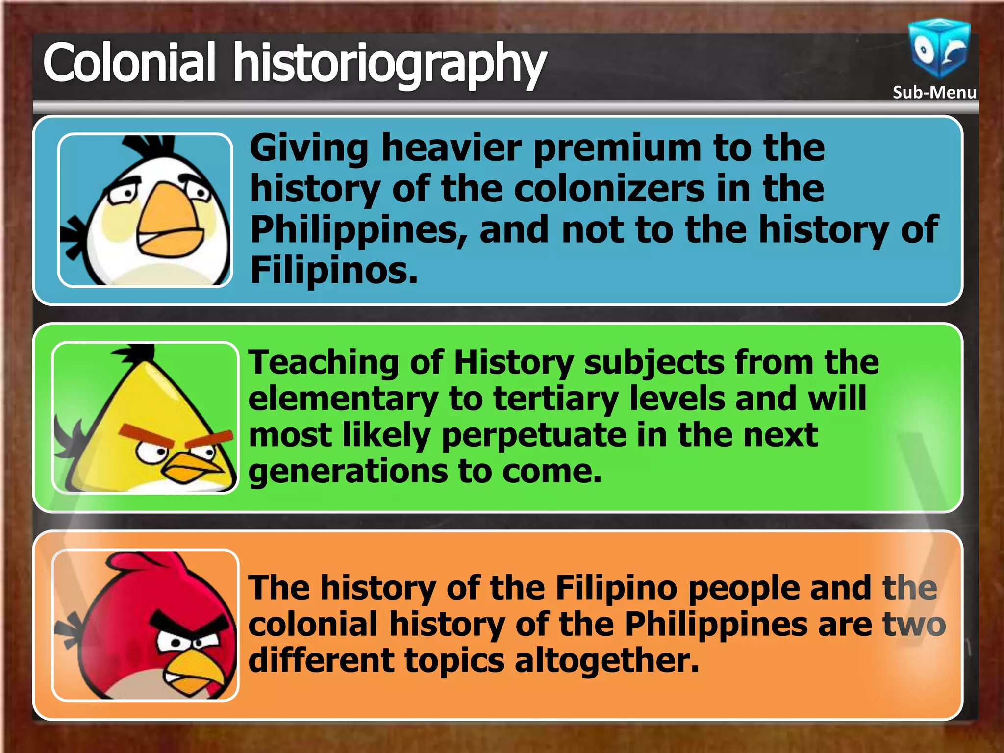 Giving heavier premium to the
history of the colonizers in the
Philippines, and not to the history of
Filipinos.
Teaching of History subjects from the
elementary to tertiary levels and will
most likely perpetuate in the next
generations to come.
The history of the Filipino people and the
colonial history of the Philippines are two
different topics altogether.
Sub-Menu
 
