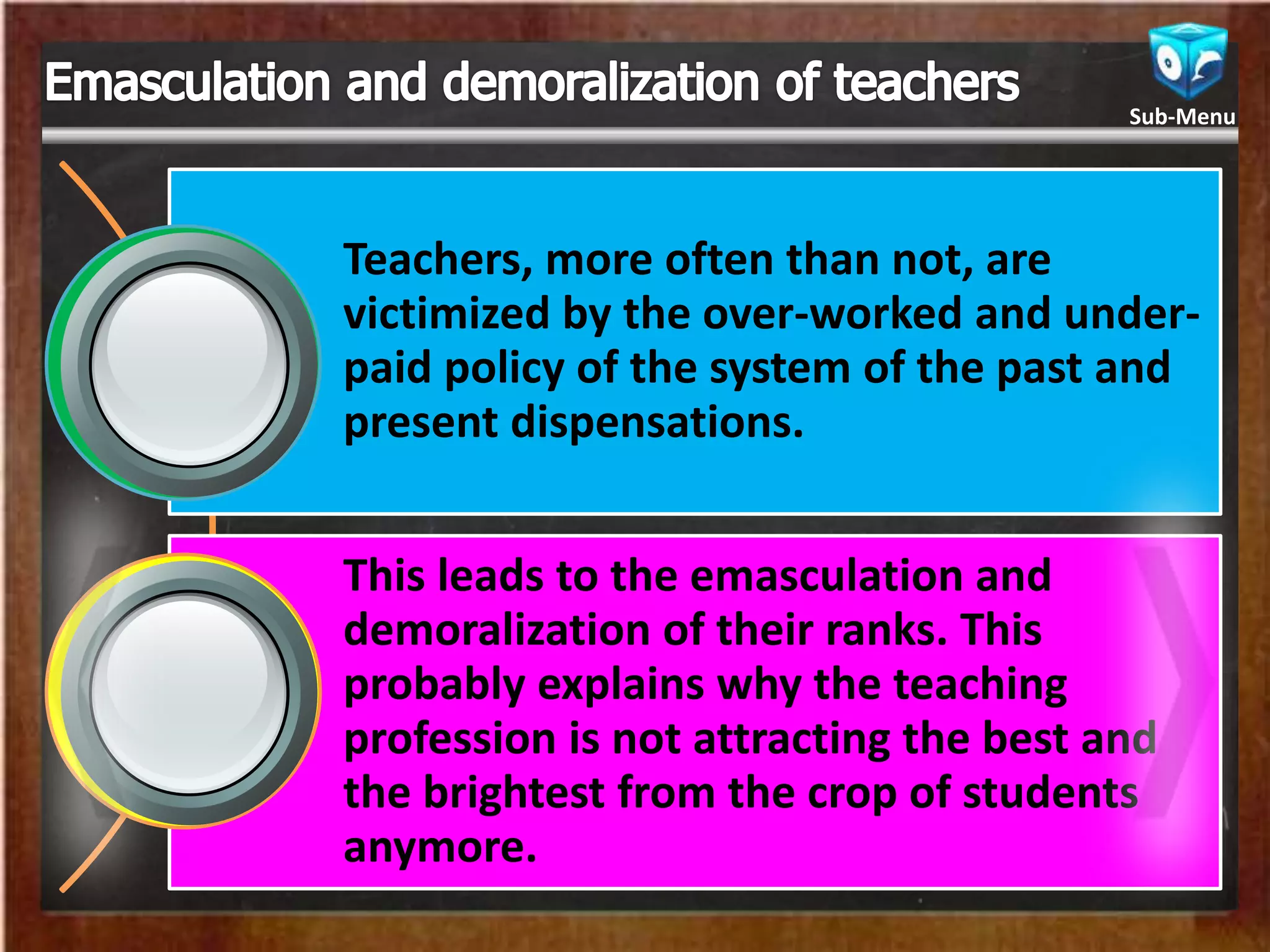 Teachers, more often than not, are
victimized by the over-worked and under-
paid policy of the system of the past and
present dispensations.
This leads to the emasculation and
demoralization of their ranks. This
probably explains why the teaching
profession is not attracting the best and
the brightest from the crop of students
anymore.
Sub-Menu
 