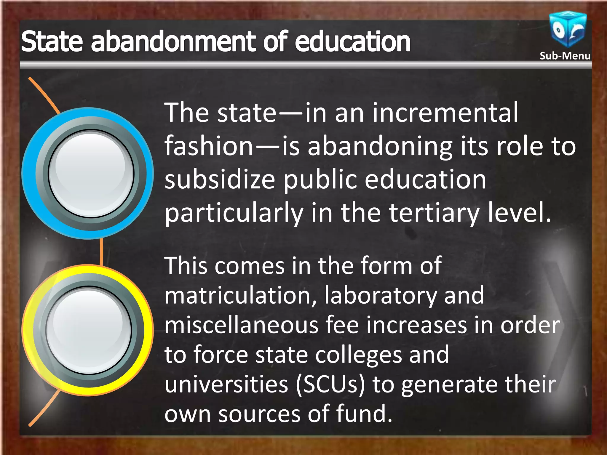 The state—in an incremental
fashion—is abandoning its role to
subsidize public education
particularly in the tertiary level.
This comes in the form of
matriculation, laboratory and
miscellaneous fee increases in order
to force state colleges and
universities (SCUs) to generate their
own sources of fund.
Sub-Menu
 