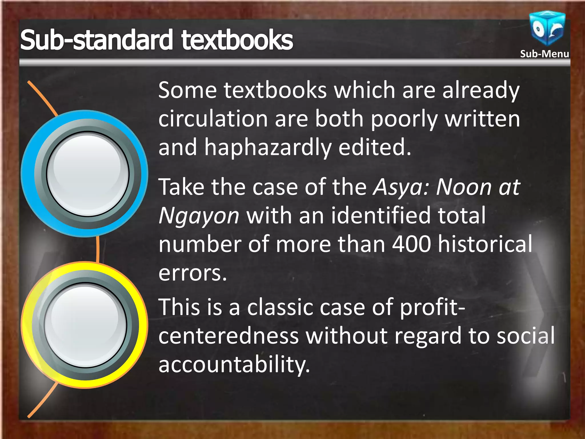 Some textbooks which are already
circulation are both poorly written
and haphazardly edited.
Take the case of the Asya: Noon at
Ngayon with an identified total
number of more than 400 historical
errors.
This is a classic case of profit-
centeredness without regard to social
accountability.
Sub-Menu
 